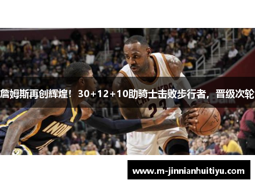 詹姆斯再创辉煌！30+12+10助骑士击败步行者，晋级次轮