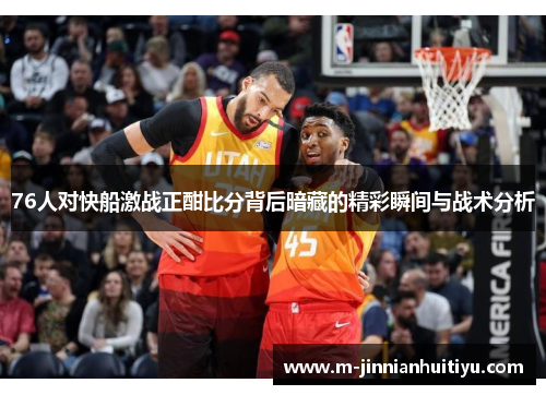 76人对快船激战正酣比分背后暗藏的精彩瞬间与战术分析